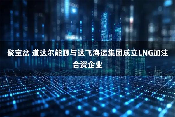 聚宝盆 道达尔能源与达飞海运集团成立LNG加注合资企业