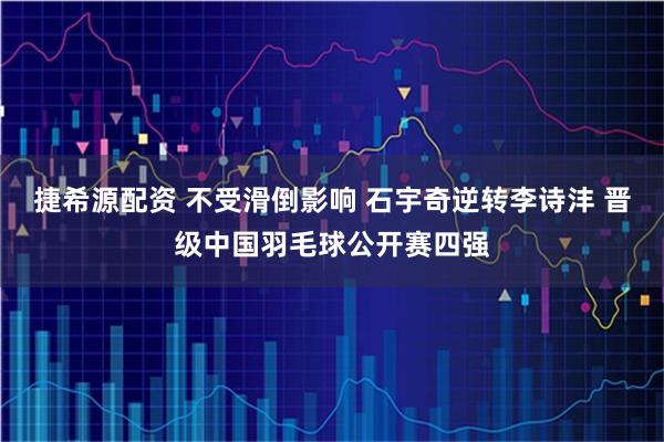 捷希源配资 不受滑倒影响 石宇奇逆转李诗沣 晋级中国羽毛球公开赛四强