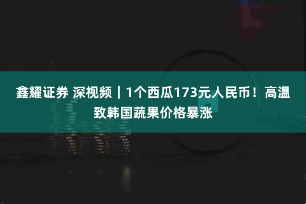 鑫耀证券 深视频｜1个西瓜173元人民币！高温致韩国蔬果价格暴涨