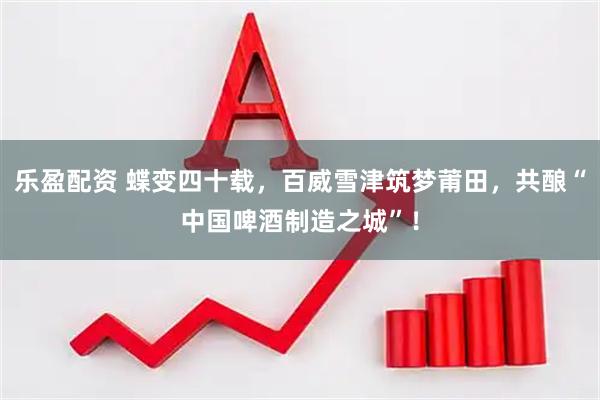 乐盈配资 蝶变四十载，百威雪津筑梦莆田，共酿“中国啤酒制造之城”！