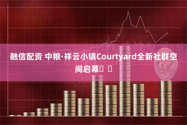 融信配资 中粮·祥云小镇Courtyard全新社群空间启幕​​
