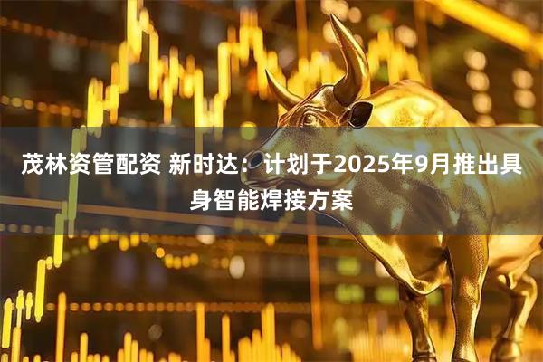 茂林资管配资 新时达：计划于2025年9月推出具身智能焊接方案