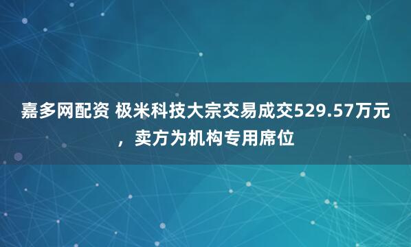 嘉多网配资 极米科技大宗交易成交529.57万元，卖方为机构专用席位
