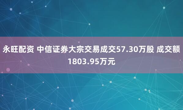 永旺配资 中信证券大宗交易成交57.30万股 成交额1803.95万元