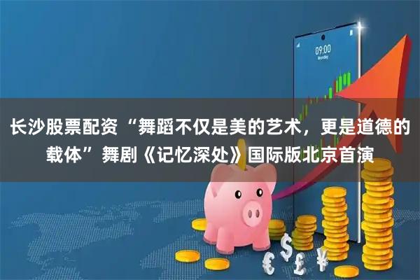 长沙股票配资 “舞蹈不仅是美的艺术，更是道德的载体” 舞剧《记忆深处》国际版北京首演