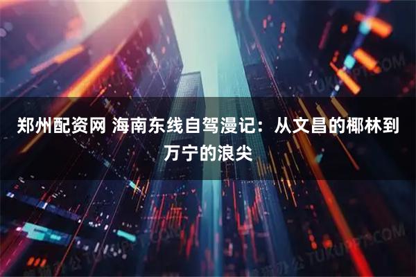 郑州配资网 海南东线自驾漫记：从文昌的椰林到万宁的浪尖