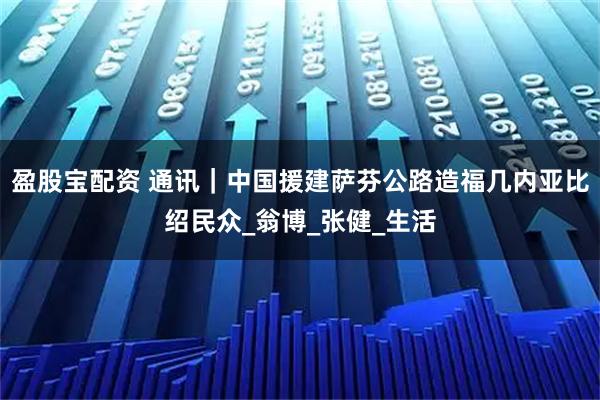 盈股宝配资 通讯｜中国援建萨芬公路造福几内亚比绍民众_翁博_张健_生活