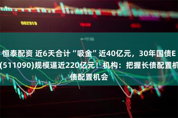 恒泰配资 近6天合计“吸金”近40亿元，30年国债ETF(511090)规模逼近220亿元！机构：把握长债配置机会