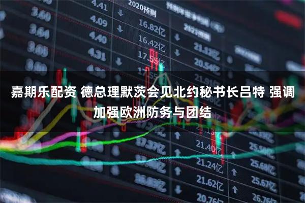 嘉期乐配资 德总理默茨会见北约秘书长吕特 强调加强欧洲防务与团结