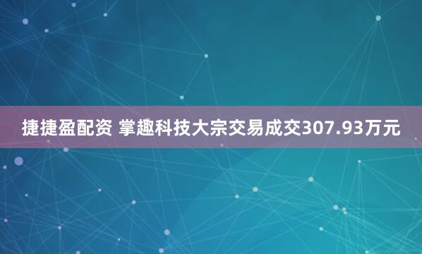 捷捷盈配资 掌趣科技大宗交易成交307.93万元