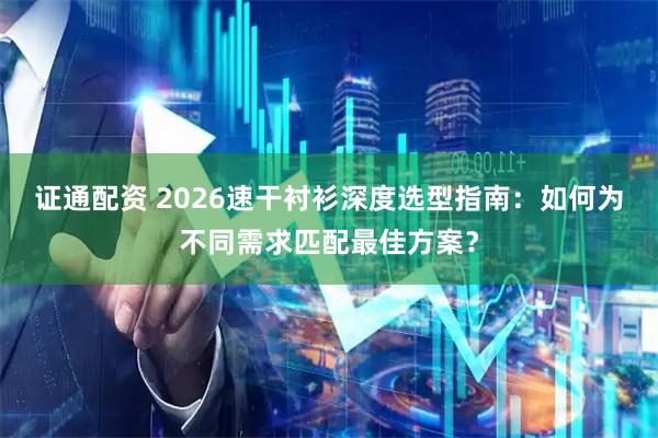证通配资 2026速干衬衫深度选型指南：如何为不同需求匹配最佳方案？
